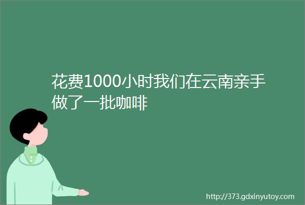 花费1000小时我们在云南亲手做了一批咖啡