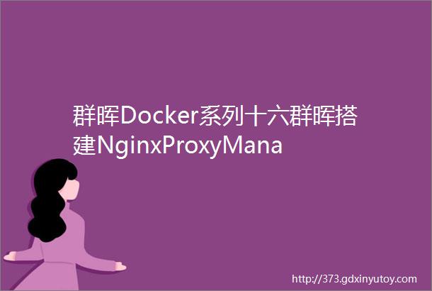 群晖Docker系列十六群晖搭建NginxProxyManager个人最推荐的反代工具