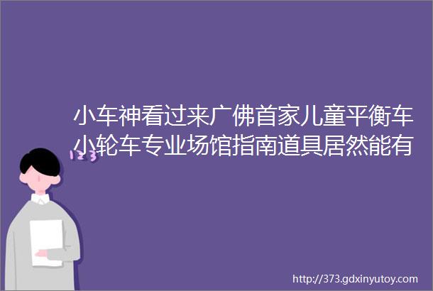 小车神看过来广佛首家儿童平衡车小轮车专业场馆指南道具居然能有这么多